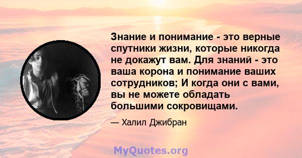 Знание и понимание - это верные спутники жизни, которые никогда не докажут вам. Для знаний - это ваша корона и понимание ваших сотрудников; И когда они с вами, вы не можете обладать большими сокровищами.