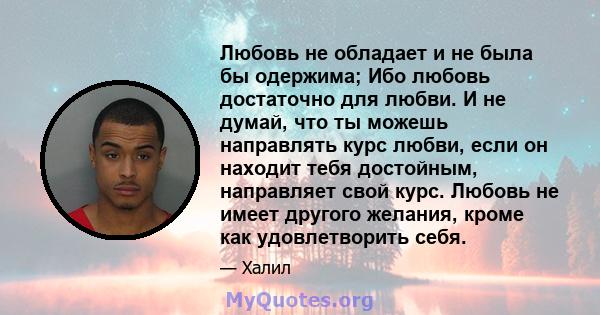 Любовь не обладает и не была бы одержима; Ибо любовь достаточно для любви. И не думай, что ты можешь направлять курс любви, если он находит тебя достойным, направляет свой курс. Любовь не имеет другого желания, кроме