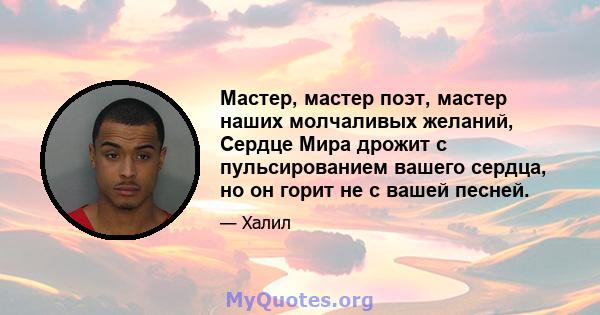 Мастер, мастер поэт, мастер наших молчаливых желаний, Сердце Мира дрожит с пульсированием вашего сердца, но он горит не с вашей песней.