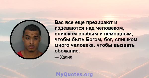 Вас все еще презирают и издеваются над человеком, слишком слабым и немощным, чтобы быть Богом, бог, слишком много человека, чтобы вызвать обожание.