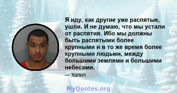 Я иду, как другие уже распятые, ушли. И не думаю, что мы устали от распятия. Ибо мы должны быть распятыми более крупными и в то же время более крупными людьми, между большими землями и большими небесами.