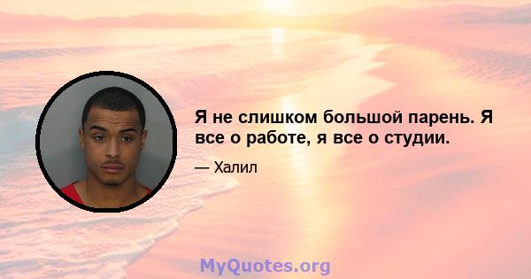 Я не слишком большой парень. Я все о работе, я все о студии.