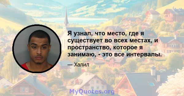 Я узнал, что место, где я существует во всех местах, и пространство, которое я занимаю, - это все интервалы.