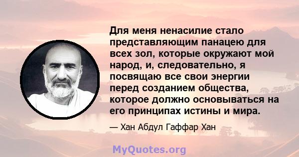 Для меня ненасилие стало представляющим панацею для всех зол, которые окружают мой народ, и, следовательно, я посвящаю все свои энергии перед созданием общества, которое должно основываться на его принципах истины и