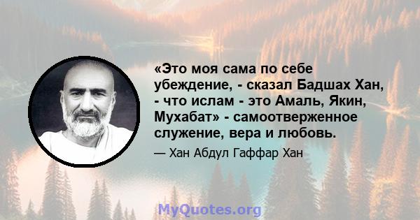 «Это моя сама по себе убеждение, - сказал Бадшах Хан, - что ислам - это Амаль, Якин, Мухабат» - самоотверженное служение, вера и любовь.