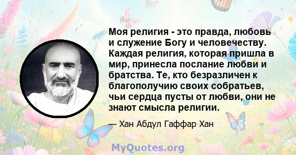 Моя религия - это правда, любовь и служение Богу и человечеству. Каждая религия, которая пришла в мир, принесла послание любви и братства. Те, кто безразличен к благополучию своих собратьев, чьи сердца пусты от любви,