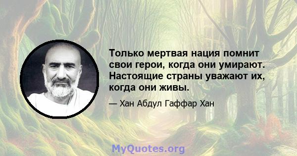 Только мертвая нация помнит свои герои, когда они умирают. Настоящие страны уважают их, когда они живы.