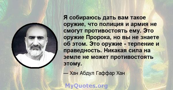 Я собираюсь дать вам такое оружие, что полиция и армия не смогут противостоять ему. Это оружие Пророка, но вы не знаете об этом. Это оружие - терпение и праведность. Никакая сила на земле не может противостоять этому.