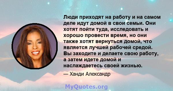 Люди приходят на работу и на самом деле идут домой в свои семьи. Они хотят пойти туда, исследовать и хорошо провести время, но они также хотят вернуться домой, что является лучшей рабочей средой. Вы заходите и делаете