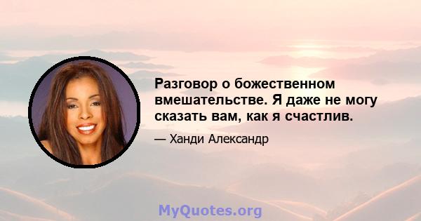 Разговор о божественном вмешательстве. Я даже не могу сказать вам, как я счастлив.