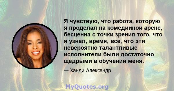 Я чувствую, что работа, которую я проделал на комедийной арене, бесценна с точки зрения того, что я узнал, время, все, что эти невероятно талантливые исполнители были достаточно щедрыми в обучении меня.