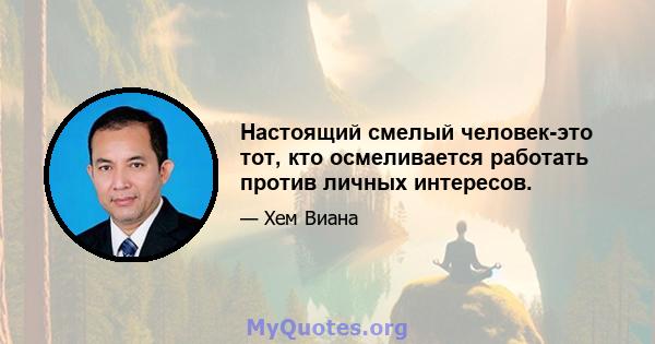 Настоящий смелый человек-это тот, кто осмеливается работать против личных интересов.