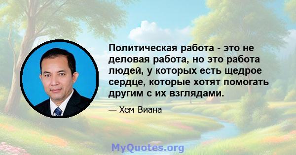 Политическая работа - это не деловая работа, но это работа людей, у которых есть щедрое сердце, которые хотят помогать другим с их взглядами.