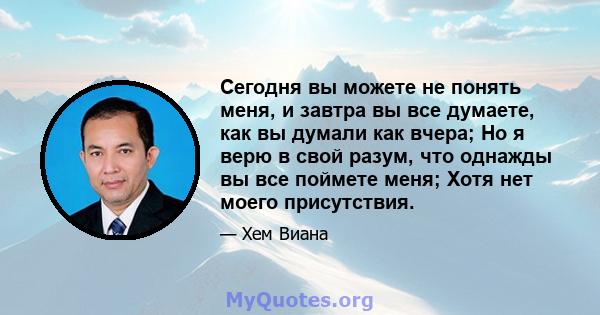 Сегодня вы можете не понять меня, и завтра вы все думаете, как вы думали как вчера; Но я верю в свой разум, что однажды вы все поймете меня; Хотя нет моего присутствия.