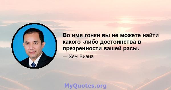 Во имя гонки вы не можете найти какого -либо достоинства в презренности вашей расы.