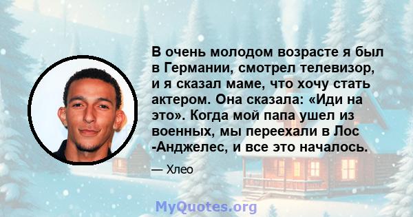 В очень молодом возрасте я был в Германии, смотрел телевизор, и я сказал маме, что хочу стать актером. Она сказала: «Иди на это». Когда мой папа ушел из военных, мы переехали в Лос -Анджелес, и все это началось.