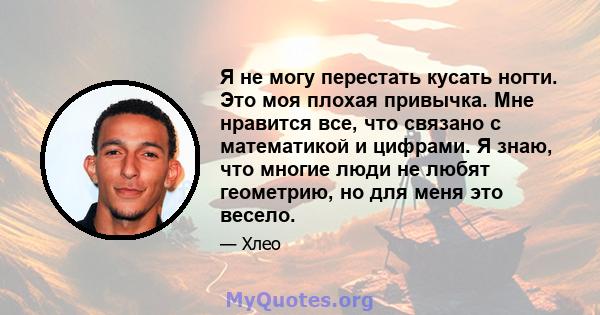 Я не могу перестать кусать ногти. Это моя плохая привычка. Мне нравится все, что связано с математикой и цифрами. Я знаю, что многие люди не любят геометрию, но для меня это весело.