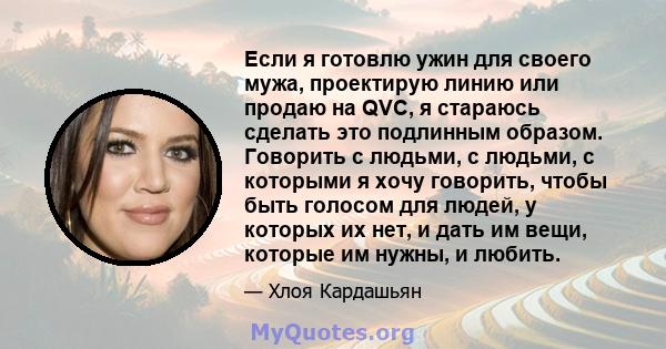 Если я готовлю ужин для своего мужа, проектирую линию или продаю на QVC, я стараюсь сделать это подлинным образом. Говорить с людьми, с людьми, с которыми я хочу говорить, чтобы быть голосом для людей, у которых их нет, 