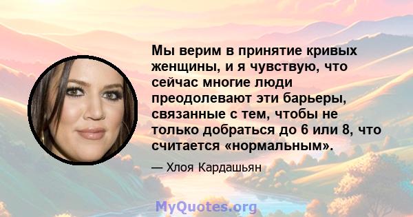 Мы верим в принятие кривых женщины, и я чувствую, что сейчас многие люди преодолевают эти барьеры, связанные с тем, чтобы не только добраться до 6 или 8, что считается «нормальным».