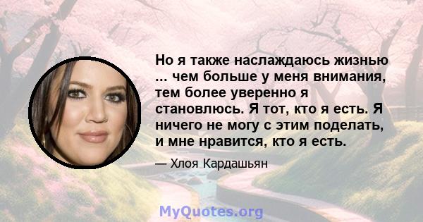 Но я также наслаждаюсь жизнью ... чем больше у меня внимания, тем более уверенно я становлюсь. Я тот, кто я есть. Я ничего не могу с этим поделать, и мне нравится, кто я есть.