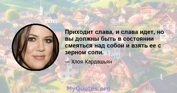 Приходит слава, и слава идет, но вы должны быть в состоянии смеяться над собой и взять ее с зерном соли.