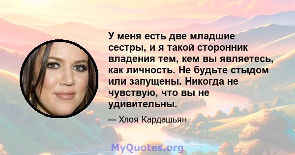 У меня есть две младшие сестры, и я такой сторонник владения тем, кем вы являетесь, как личность. Не будьте стыдом или запущены. Никогда не чувствую, что вы не удивительны.