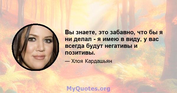 Вы знаете, это забавно, что бы я ни делал - я имею в виду, у вас всегда будут негативы и позитивы.