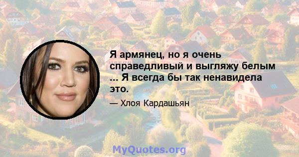 Я армянец, но я очень справедливый и выгляжу белым ... Я всегда бы так ненавидела это.