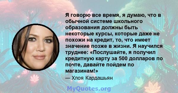 Я говорю все время, я думаю, что в обычной системе школьного образования должны быть некоторые курсы, которые даже не похожи на кредит, то, что имеет значение позже в жизни. Я научился труднее: «Послушайте, я получил