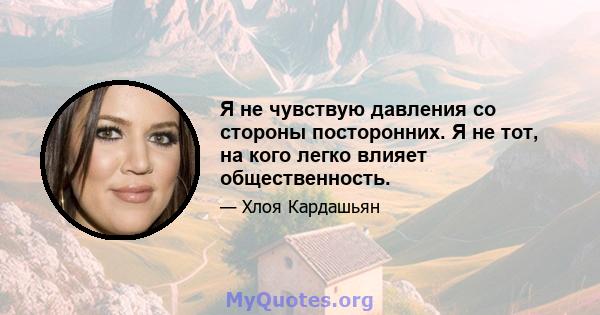 Я не чувствую давления со стороны посторонних. Я не тот, на кого легко влияет общественность.