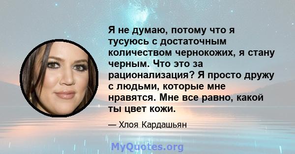 Я не думаю, потому что я тусуюсь с достаточным количеством чернокожих, я стану черным. Что это за рационализация? Я просто дружу с людьми, которые мне нравятся. Мне все равно, какой ты цвет кожи.