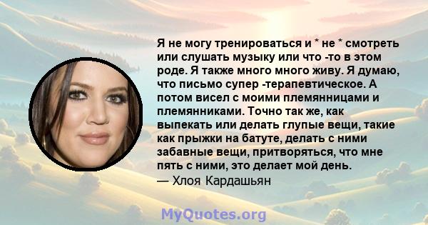 Я не могу тренироваться и * не * смотреть или слушать музыку или что -то в этом роде. Я также много много живу. Я думаю, что письмо супер -терапевтическое. А потом висел с моими племянницами и племянниками. Точно так