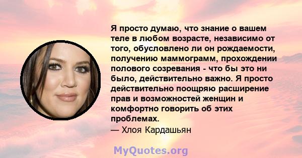 Я просто думаю, что знание о вашем теле в любом возрасте, независимо от того, обусловлено ли он рождаемости, получению маммограмм, прохождении полового созревания - что бы это ни было, действительно важно. Я просто