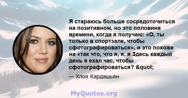 Я стараюсь больше сосредоточиться на позитивном, но это половина времени, когда я получаю: «О, ты только в спортзале, чтобы сфотографироваться», и это похоже на «так что, что я, я, я Здесь каждый день я ехал час, чтобы