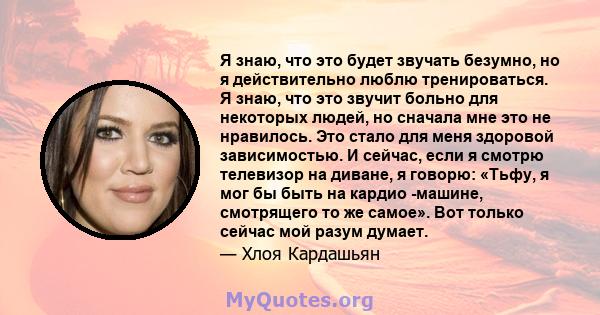 Я знаю, что это будет звучать безумно, но я действительно люблю тренироваться. Я знаю, что это звучит больно для некоторых людей, но сначала мне это не нравилось. Это стало для меня здоровой зависимостью. И сейчас, если 