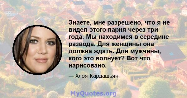 Знаете, мне разрешено, что я не видел этого парня через три года. Мы находимся в середине развода. Для женщины она должна ждать. Для мужчины, кого это волнует? Вот что нарисовано.