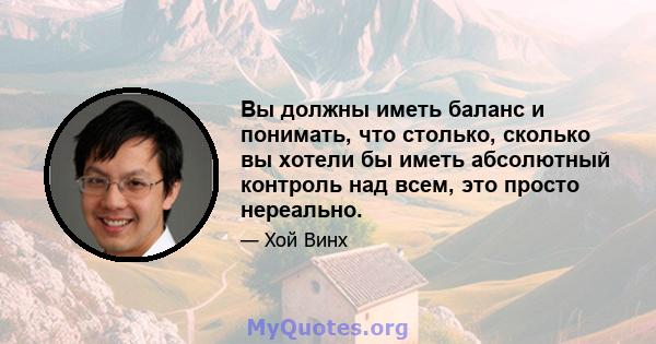 Вы должны иметь баланс и понимать, что столько, сколько вы хотели бы иметь абсолютный контроль над всем, это просто нереально.