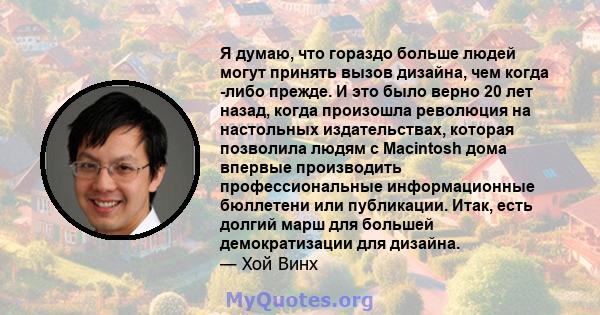 Я думаю, что гораздо больше людей могут принять вызов дизайна, чем когда -либо прежде. И это было верно 20 лет назад, когда произошла революция на настольных издательствах, которая позволила людям с Macintosh дома