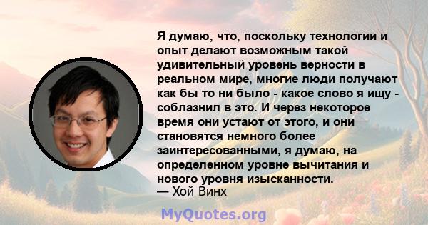 Я думаю, что, поскольку технологии и опыт делают возможным такой удивительный уровень верности в реальном мире, многие люди получают как бы то ни было - какое слово я ищу - соблазнил в это. И через некоторое время они