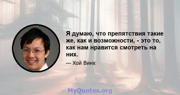 Я думаю, что препятствия такие же, как и возможности, - это то, как нам нравится смотреть на них.