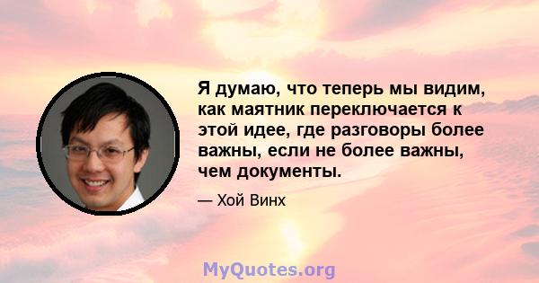 Я думаю, что теперь мы видим, как маятник переключается к этой идее, где разговоры более важны, если не более важны, чем документы.