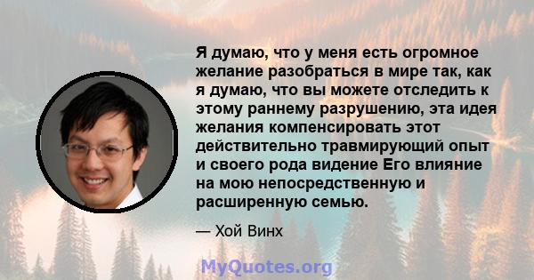 Я думаю, что у меня есть огромное желание разобраться в мире так, как я думаю, что вы можете отследить к этому раннему разрушению, эта идея желания компенсировать этот действительно травмирующий опыт и своего рода