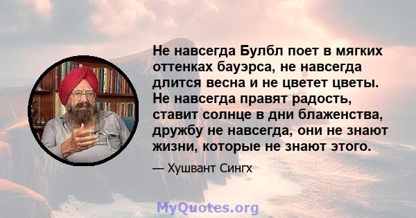 Не навсегда Булбл поет в мягких оттенках бауэрса, не навсегда длится весна и не цветет цветы. Не навсегда правят радость, ставит солнце в дни блаженства, дружбу не навсегда, они не знают жизни, которые не знают этого.