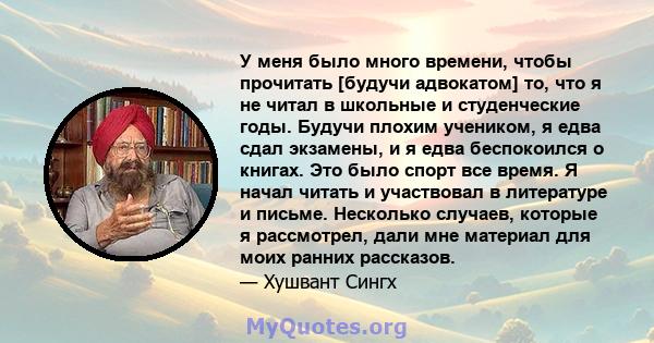 У меня было много времени, чтобы прочитать [будучи адвокатом] то, что я не читал в школьные и студенческие годы. Будучи плохим учеником, я едва сдал экзамены, и я едва беспокоился о книгах. Это было спорт все время. Я