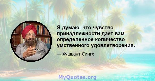 Я думаю, что чувство принадлежности дает вам определенное количество умственного удовлетворения.