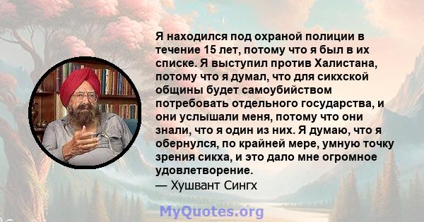 Я находился под охраной полиции в течение 15 лет, потому что я был в их списке. Я выступил против Халистана, потому что я думал, что для сикхской общины будет самоубийством потребовать отдельного государства, и они