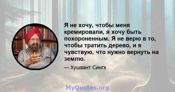 Я не хочу, чтобы меня кремировали, я хочу быть похороненным. Я не верю в то, чтобы тратить дерево, и я чувствую, что нужно вернуть на землю.