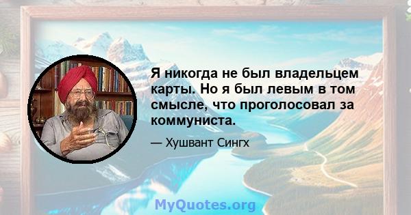 Я никогда не был владельцем карты. Но я был левым в том смысле, что проголосовал за коммуниста.