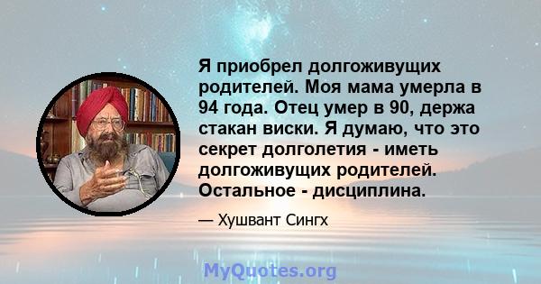 Я приобрел долгоживущих родителей. Моя мама умерла в 94 года. Отец умер в 90, держа стакан виски. Я думаю, что это секрет долголетия - иметь долгоживущих родителей. Остальное - дисциплина.