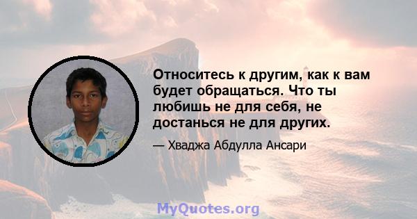 Относитесь к другим, как к вам будет обращаться. Что ты любишь не для себя, не достанься не для других.